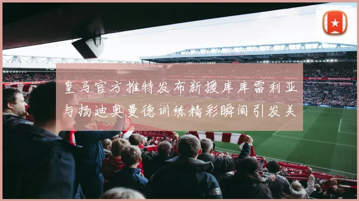 皇马官方推特发布新援库库雷利亚与扬迪奥曼德训练精彩瞬间引发关注