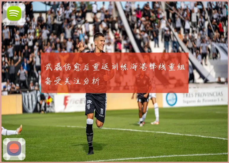 武磊伤愈后重返训练海港锋线重组备受关注分析